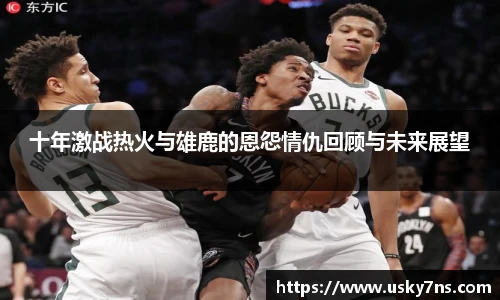 十年激战热火与雄鹿的恩怨情仇回顾与未来展望